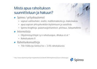 Mistä apua rahoituksen
 suunnitteluun ja hakuun?
       Spinno / yrityshautomot
         • sopivat vaihtoehdot, sisältö, mallilomakkeita ja –hakemuksia
         • apua sopivan yhteyshenkilön löytämiseen ja suosittelu
         • Spinno Insighteja: pääomasijoittaminen, pitchaus, taloushallinto
       Internetistä
         • Ohjelmistoyrittäjät ry:n rahoitusopas, Ahokas et al.*
         • Rahoituskone.fi
       Rahoituskonsultteja
         • 750-1500e/pv kiinteä fee + 3-4% rahoituksesta



* http://www.ohjelmistoyrittajat.fi/ajankohtaista/artikkelit/2009/ohjelmistoyritysten-rahoitusopas
 