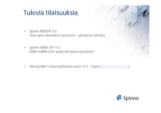 Tulevia tilaisuuksia

•   Spinno INSIGHT 8.5.
    Start-upin rahoituksen perusteet – yksityinen rahoitus


•   Spinno WAKE UP 11.5.
    Millä mallilla start-upeja olisi paras synnyttää?



•   MoneyTalks® featuring Russian cases 15.5., Espoo (www.technopolis.fi)
 