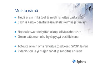 Muista nämä
 Tiedä ensin mitä teet ja mieti rahoitus vasta sitten
 Cash is King – päivitä kassavirtalaskelmaa jatkuvasti

 Nopea kasvu edellyttää ulkopuolista rahoitusta
 Oman pääoman olisi hyvä pysyä positiivisena

 Toteuta oikein oma rahoitus (osakkeet, SVOP, laina)
 Pidä yhtiön ja yrittäjän rahat ja rahoitus erillään
 