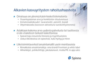 Alkavien kasvuyritysten rahoitushaasteita
 Omaisuus on yleensä käsin koskettelematonta
  • Osaamispääoman arvo ja henkilöstön sitoutuneisuus
  • Immateriaalioikeudet: tavaramerkit, patentit, brandi
  • Ohjelmakoodia (taseeseen aktivoituna tuotekehitysmenona)

 Asiakkaan kokema arvo uudesta palvelusta tai tuotteesta
 ei ole etukäteen tarkasti laskettavissa
  • Epävarmoja ennusteita hinnasta ja myyntituotoista
  • Joskus liikeideoissa on epäselvää, kuka hyötyy ja miten

 Liiketoimintaverkot/ansaintamallit usein monitasoisia
  • Rinnakkaisia ansaintamalleja: oma brandi freemium ja white label
  • Alihankkijat, pelinkehittäjä, jakelukanavat, media/PR, in-app-sales
 