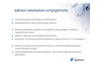 Julkisen rahoituksen erityispiirteitä

Yhteiskunnallisia tai poliittisia tarkoitusperiä
Rahoituksella on oltava kannustava vaikutus

Rahoitus kohdistuu tyypillisesti projektille (alku ja loppu, tavoitteet,
hyväksyttävät kulut)
Haku vie aikaa ja vaatii kirjallisia hakemuksia
Käsitteitä: de minimis/vähämerkityksinen tukikertymä ja T2+T4-lomakkeet

Rahoitus on yleensä avustusta tai lainaa ja vaatii omarahoitusosuuden
(sekä riittävästi kassaa)
Hyvä yhteyshenkilö on kultaa kalliimpi; auta häntä myymään projektisi
päättäjille!
 