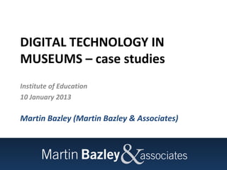 DIGITAL TECHNOLOGY IN
MUSEUMS – case studies
Institute of Education
10 January 2013

Martin Bazley (Martin Bazley & Associates)
 