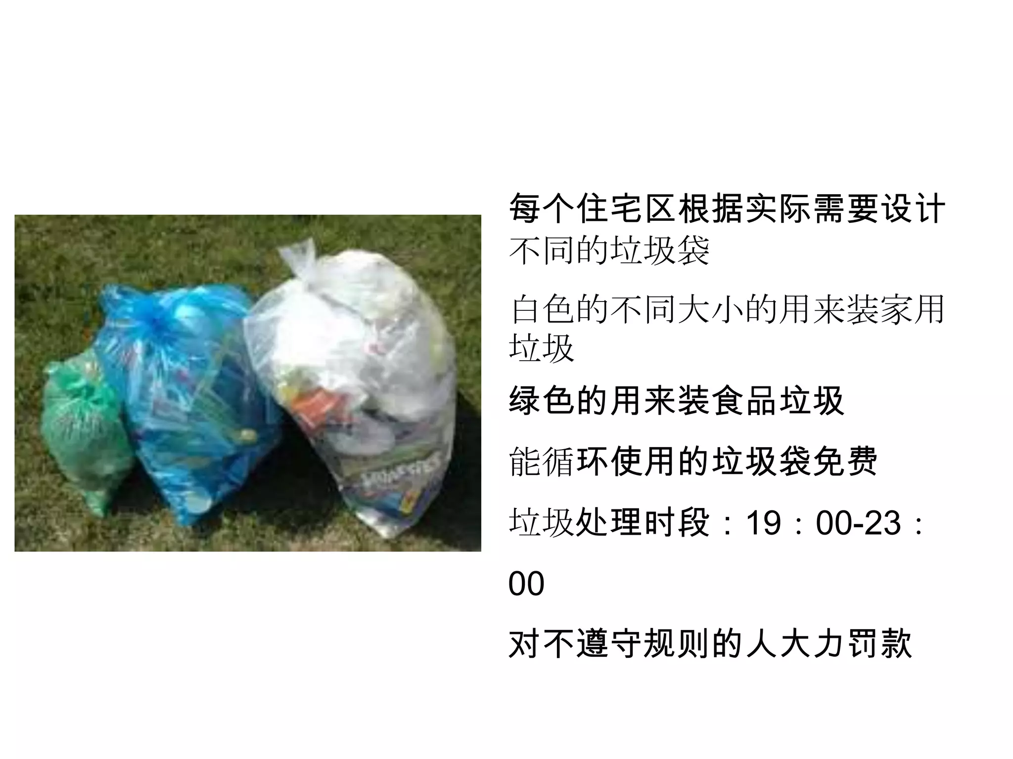 每个住宅区根据实际需要设计
不同的垃圾袋
白色的不同大小的用来装家用
垃圾
绿色的用来装食品垃圾
能循环使用的垃圾袋免费
垃圾处理时段：19：00-23：
00
对不遵守规则的人大力罚款
 
