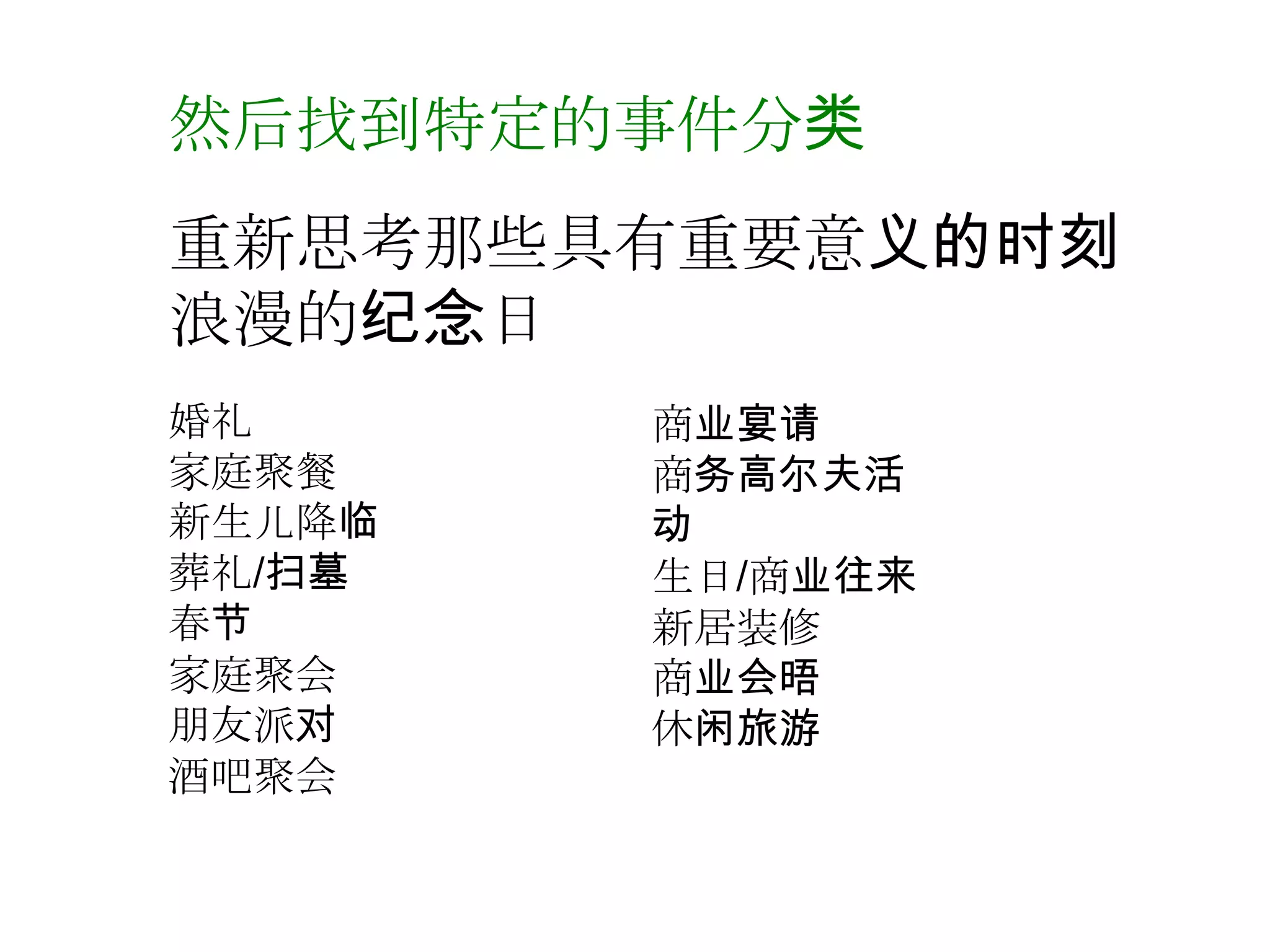 然后找到特定的事件分类
重新思考那些具有重要意义的时刻
浪漫的纪念日
婚礼      商业宴请
家庭聚餐    商务高尔夫活
新生儿降临   动
葬礼/扫墓   生日/商业往来
春节      新居装修
家庭聚会    商业会晤
朊友派对    休闲旅游
酒吧聚会
 
