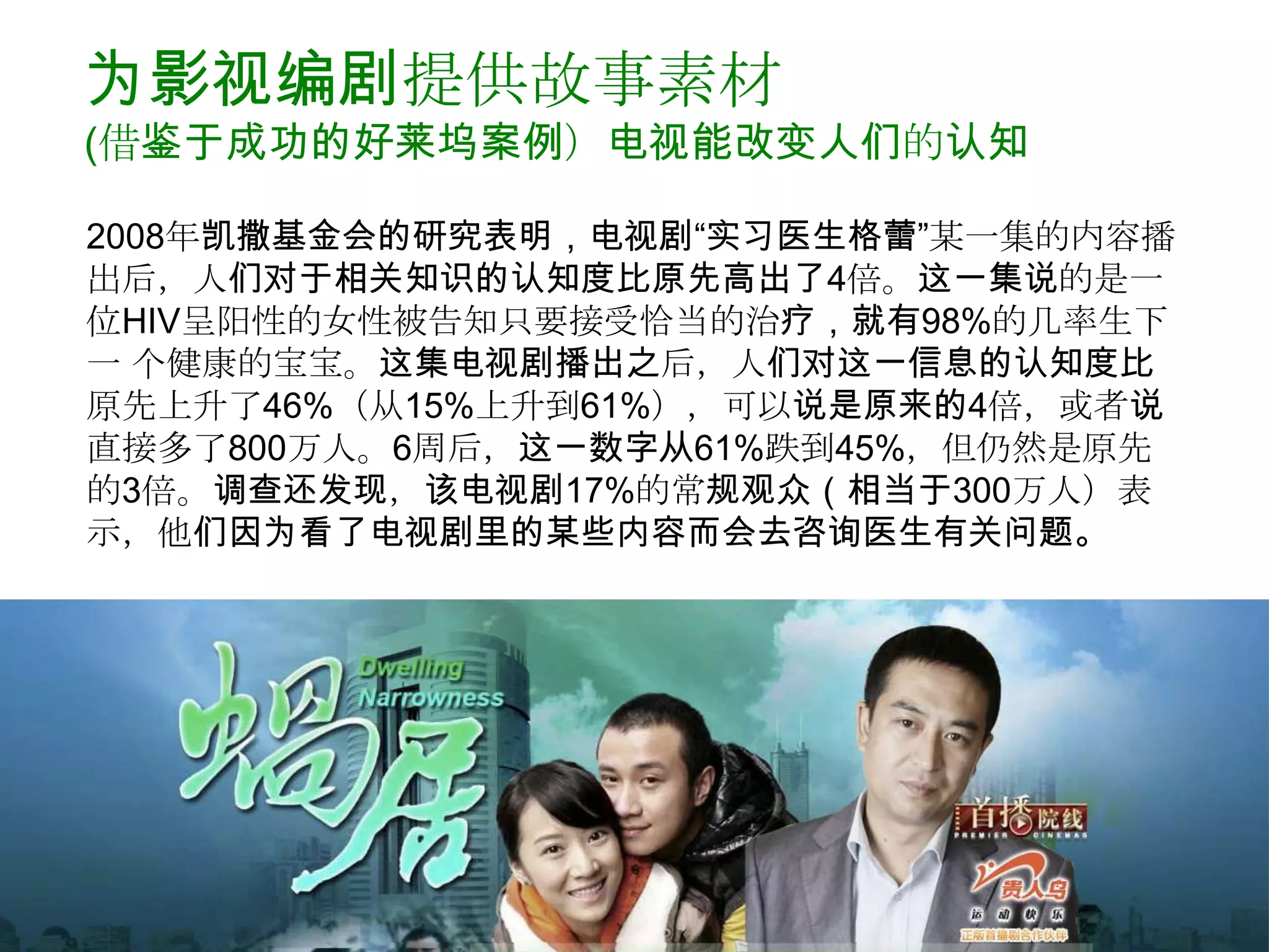 为影视编剧提供故事素材
(借鉴于成功的好莱坞案例）电视能改变人们的认知

2008年凯撒基金会的研究表明，电视剧“实习医生格蕾”某一集的内容播
出后，人们对于相关知识的认知度比原先高出了4倍。这一集说的是一
位HIV呈阳性的女性被告知只要接受恰当的治疗，就有98%的几率生下
一 个健康的宝宝。这集电视剧播出之后，人们对这一信息的认知度比
原先上升了46%（从15%上升到61%），可以说是原来的4倍，或者说
直接多了800万人。6周后，这一数字从61%跌到45%，但仍然是原先
的3倍。调查还发现，该电视剧17%的常规观众（相当于300万人）表
示，他们因为看了电视剧里的某些内容而会去咨询医生有关问题。
 