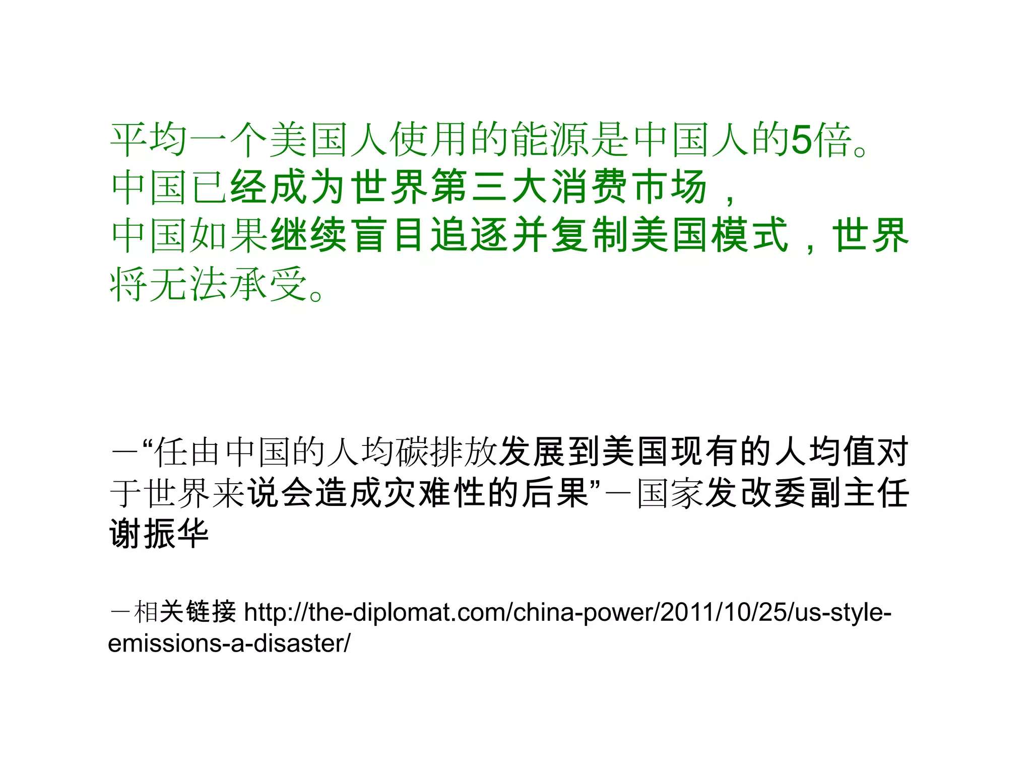 平均一个美国人使用的能源是中国人的5倍。
中国已经成为世界第三大消费市场，
中国如果继续盲目追逐并复制美国模式，世界
将无法承受。



－“任由中国的人均碳排放发展到美国现有的人均值对
于世界来说会造成灾难性的后果”－国家发改委副主任
谢振华

－相关链接 http://the-diplomat.com/china-power/2011/10/25/us-style-
emissions-a-disaster/
 