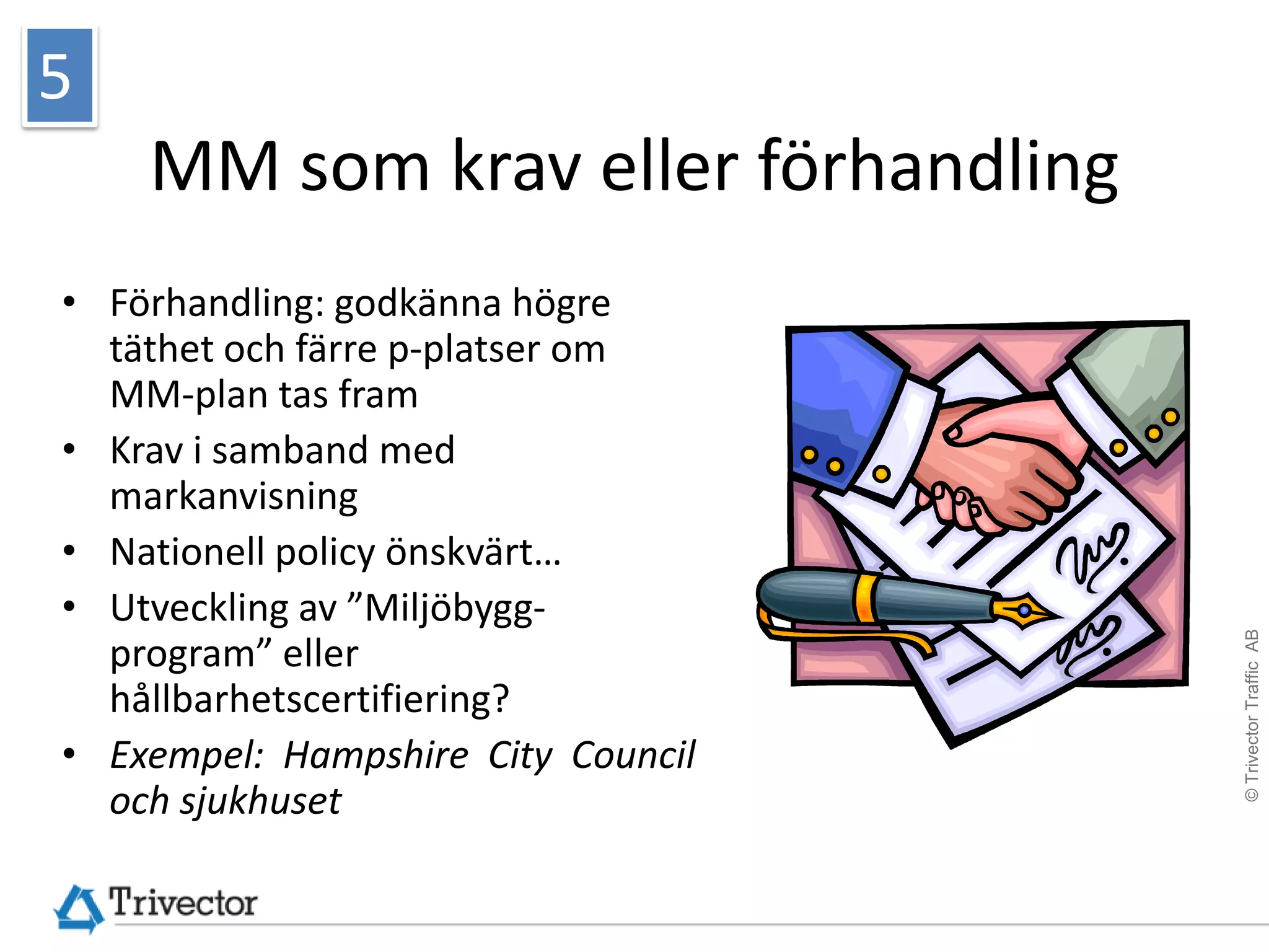 5
    MM som krav eller förhandling
• Förhandling: godkänna högre
  täthet och färre p-platser om
  MM-plan tas fram
• Krav i samband med
  markanvisning
• Nationell policy önskvärt…
• Utveckling av ”Miljöbygg-




                                    © Trivector Traffic AB
  program” eller
  hållbarhetscertifiering?
• Exempel: Hampshire City Council
  och sjukhuset
 