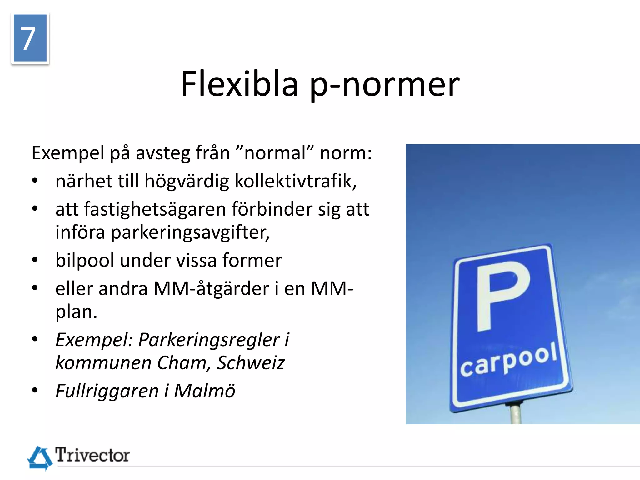 7
                 Flexibla p-normer
Exempel på avsteg från ”normal” norm:
• närhet till högvärdig kollektivtrafik,
• att fastighetsägaren förbinder sig att
  införa parkeringsavgifter,
• bilpool under vissa former
• eller andra MM-åtgärder i en MM-
  plan.




                                           © Trivector Traffic AB
• Exempel: Parkeringsregler i
  kommunen Cham, Schweiz
• Fullriggaren i Malmö
 