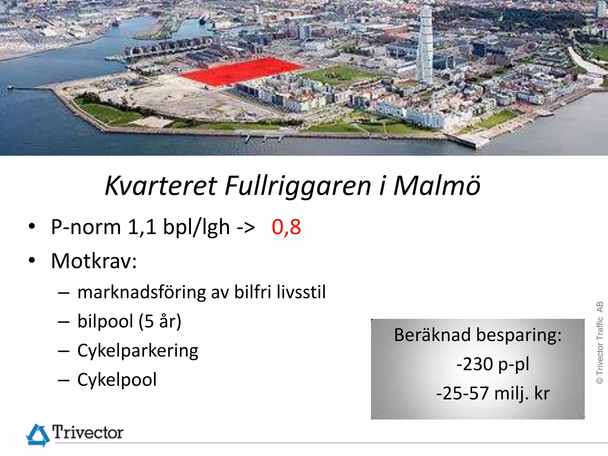 Kvarteret Fullriggaren i Malmö
• P-norm 1,1 bpl/lgh -> 0,8
• Motkrav:
  –   marknadsföring av bilfri livsstil




                                                                 © Trivector Traffic AB
  –   bilpool (5 år)
                                          Beräknad besparing:
  –   Cykelparkering
                                                 -230 p-pl
  –   Cykelpool
                                               -25-57 milj. kr
 