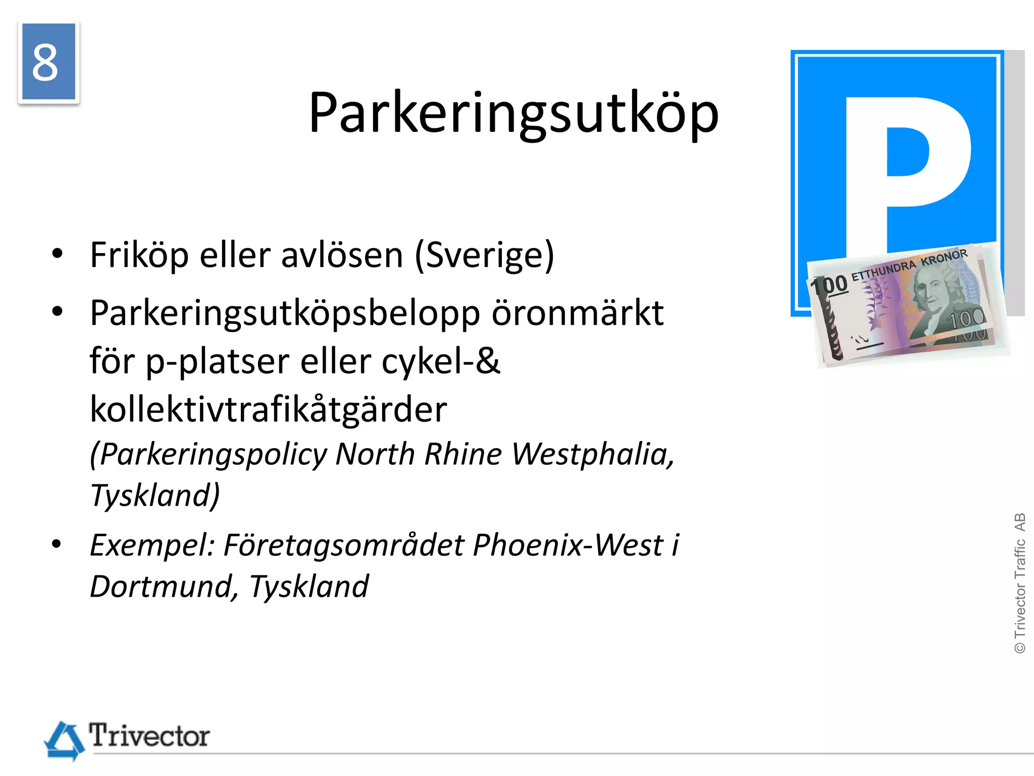 8
                 Parkeringsutköp

• Friköp eller avlösen (Sverige)
• Parkeringsutköpsbelopp öronmärkt
  för p-platser eller cykel-&
  kollektivtrafikåtgärder
  (Parkeringspolicy North Rhine Westphalia,
  Tyskland)




                                              © Trivector Traffic AB
• Exempel: Företagsområdet Phoenix-West i
  Dortmund, Tyskland
 