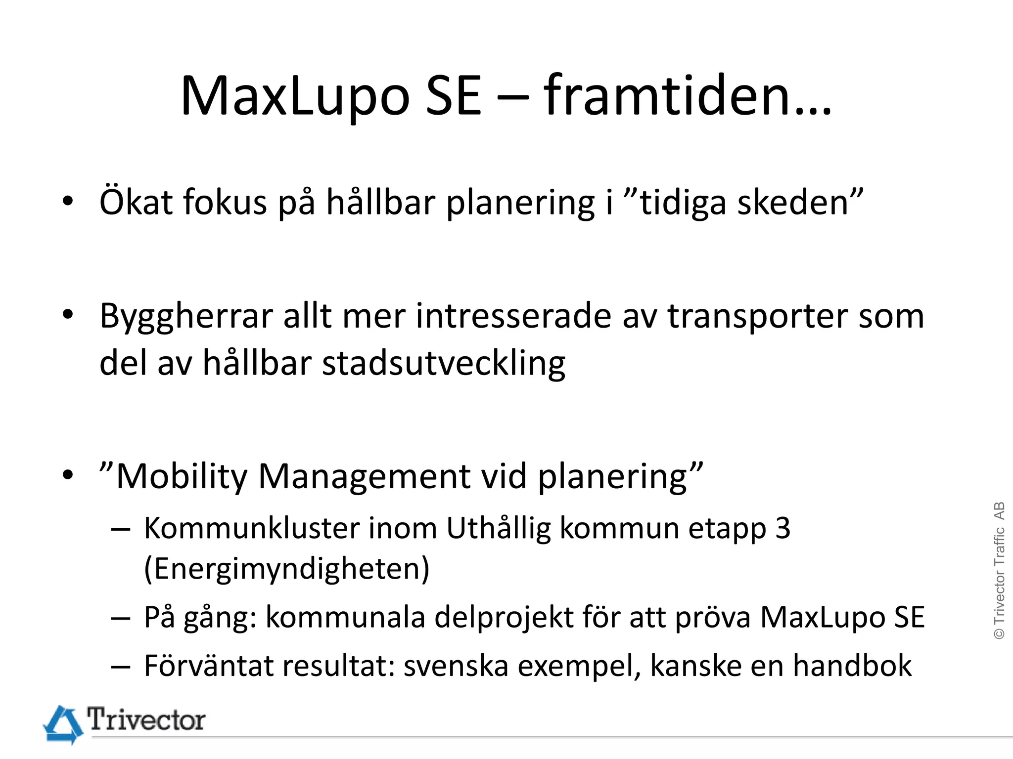 MaxLupo SE – framtiden…
• Ökat fokus på hållbar planering i ”tidiga skeden”

• Byggherrar allt mer intresserade av transporter som
  del av hållbar stadsutveckling

• ”Mobility Management vid planering”




                                                              © Trivector Traffic AB
   – Kommunkluster inom Uthållig kommun etapp 3
     (Energimyndigheten)
   – På gång: kommunala delprojekt för att pröva MaxLupo SE
   – Förväntat resultat: svenska exempel, kanske en handbok
 