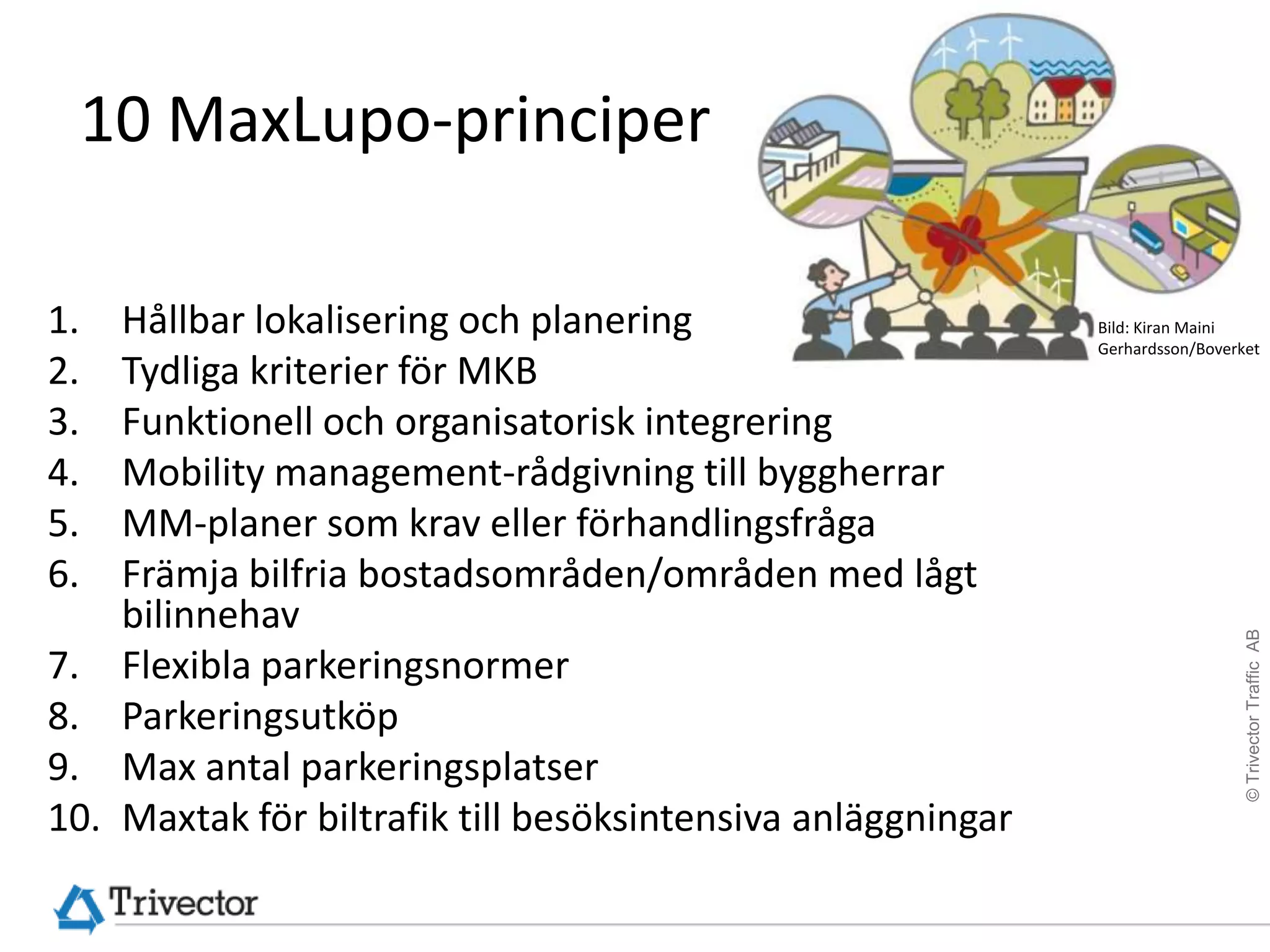 10 MaxLupo-principer

1.    Hållbar lokalisering och planering                       Bild: Kiran Maini
                                                               Gerhardsson/Boverket
2.    Tydliga kriterier för MKB
3.    Funktionell och organisatorisk integrering
4.    Mobility management-rådgivning till byggherrar
5.    MM-planer som krav eller förhandlingsfråga
6.    Främja bilfria bostadsområden/områden med lågt
      bilinnehav




                                                                                 © Trivector Traffic AB
7.    Flexibla parkeringsnormer
8.    Parkeringsutköp
9.    Max antal parkeringsplatser
10.   Maxtak för biltrafik till besöksintensiva anläggningar
 