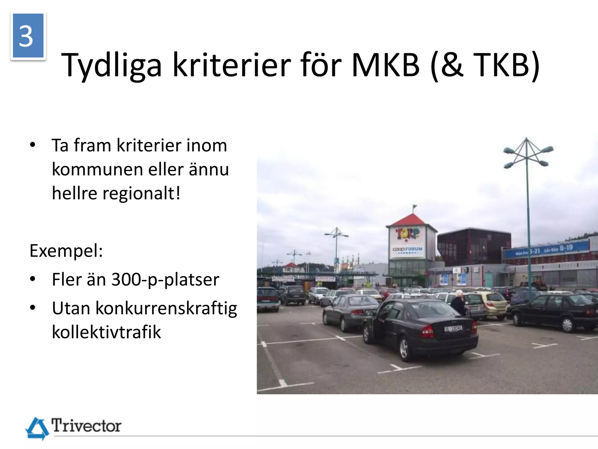 3
    Tydliga kriterier för MKB (& TKB)

• Ta fram kriterier inom
  kommunen eller ännu
  hellre regionalt!

Exempel:
• Fler än 300-p-platser
• Utan konkurrenskraftig




                                        © Trivector Traffic AB
  kollektivtrafik
 