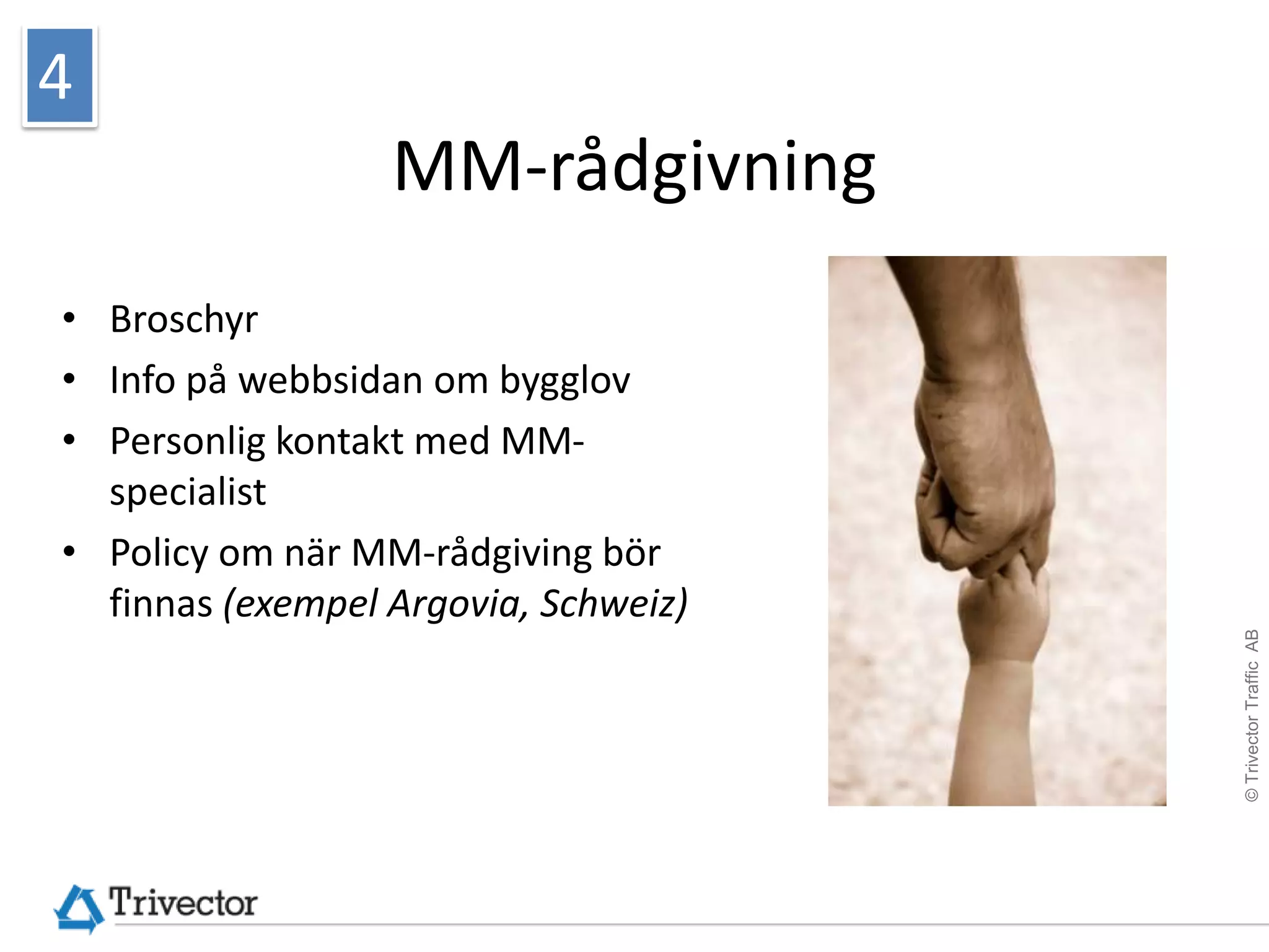 4
                  MM-rådgivning
• Broschyr
• Info på webbsidan om bygglov
• Personlig kontakt med MM-
  specialist
• Policy om när MM-rådgiving bör
  finnas (exempel Argovia, Schweiz)




                                      © Trivector Traffic AB
 