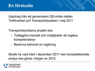 En förstudie

Uppdrag från ett gemensamt GD-möte mellan
Trafikverket och Transportstyrelsen i maj 2011


Transportstyrelsens projekt ska:
 • Tydliggöra mandat och möjligheter att reglera
   kompetenskrav
 • Beskriva behovet av reglering


Skulle ha varit klart i december 2011 men kompletterande
analys ska göras i början av 2012
 