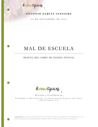 © KNOW SQUA RE, S.L. SOCIE DA D LE GA LME NTE CONSTITUIDA E N E SPAÑA, CON DOMICILIO E N MADRID , PASE O DE PINTOR ROSALE S 2, 6º. C IF
B-85086460. RE GISTRADA E N E L RE GISTR O ME RCA NTIL DE MADRID, TOMO 24.295 FOLIO 82 SE CC IÓN: 8 HOJA: 436797 INSCRIPCIÓN: 1.
MAL DE ESCUELA
RESEÑA DEL LIBRO DE DANIEL PENNAC
P r i v a d o y C o n f i d e n c i a l
P r o h i b i d a s u D i s t r i b u c i ó n s i n A u t o r i z a c i ó n E x p r e s a d e l A u t o r
y K n o w S q u a r e S . L .
A N T O N I O G A R C Í A S A N S I G R E
2 0 D E N O V I E M B R E D E 2 0 1 2
 