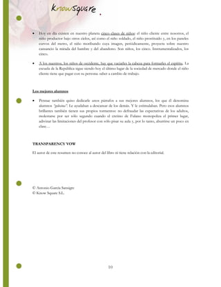 10
 Hoy en día existen en nuestro planeta cinco clases de niños: el niño cliente entre nosotros, el
niño productor bajo otros cielos, así como el niño soldado, el niño prostituido y, en los paneles
curvos del metro, el niño moribundo cuya imagen, periódicamente, proyecta sobre nuestro
cansancio la mirada del hambre y del abandono. Son niños, los cinco. Instrumentalizados, los
cinco.
 A los nuestros, los niños de occidente, hay que vaciarles la cabeza para formarles el espíritu. La
escuela de la República sigue siendo hoy el último lugar de la sociedad de mercado donde el niño
cliente tiene que pagar con su persona: saber a cambio de trabajo.
Los mejores alumnos
 Pennac también quiso dedicarle unos párrafos a sus mejores alumnos, los que él denomina
alumnos “golosina”. Le ayudaban a descansar de los demás. Y le estimulaban. Pero esos alumnos
brillantes también tienen sus propios tormentos: no defraudar las expectativas de los adultos,
molestarse por ser sólo segundo cuando el cretino de Fulano monopoliza el primer lugar,
adivinar las limitaciones del profesor con sólo pisar su aula y, por lo tanto, aburrirse un poco en
clase…
TRANSPARENCY VOW
El autor de este resumen no conoce al autor del libro ni tiene relación con la editorial.
© Antonio García Sansigre
© Know Square S.L.
 
