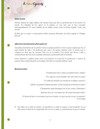 3
Sobre el autor
Escritor francés de origen italiano, fue maestro hasta que dejó su profesión por la de escritor. Su
novela “La felicidad de los ogros” es la primera en una serie que le hizo conocido
internacionalmente. Es autor también de un célebre ensayo sobre la lectura titulado “como una
novela”.
El libro que se resume a continuación recibió el premio Renaudot. Su título original es “Chagrin
d'Ecole”.
¿Qué tiene de interesante? ¿Para quién es?
Autocrítica demoledora de un profesor hacia su propia profesión. Como zoquete original que fue, el
autor francés les pide a los profesores que vean a los peores alumnos como la norma, que se
vuelquen en ellos, que los rescaten. Pues esa es su misión. Una misión que llevan a cabo a
contracorriente del resto de la sociedad, consumista, esclavizadora del ser humano.
Como directivos y padres, pocas veces nos ponemos en la piel de los profesores, o incluso de
nuestros hijos cuando fracasan en el colegio. Este libro nos permite habitar su piel.
Resumen-crítica
“Estadísticamente todo se explica, personalmente todo se complica”
“Eh, amigo mío, sácame del peligro. Más tarde soltarás tu arenga”
“Un adolescente instalado en la convicción de su nulidad es una presa”
“¿Miedo a la gramática? Hagamos gramática. ¿Falta de apetito por la literatura? ¡Leamos!”
“Y fundamental: cuando Montesquieu está en clase, estamos a Montesquieu”
“Queremos hacer creer a los alumnos que sólo cuentan los primeros violines”
“El derecho del niño es ser un hombre; lo que hace al hombre es la luz; lo que hace la luz es la instrucción”
(Victor Hugo)
 Este libro no es sobre la escuela y sus problemas, es sobre el zoquete, el mal estudiante. Es un
libro sobre el dolor de no comprender. De esto no se habla, y es precisamente lo que no cambia:
 