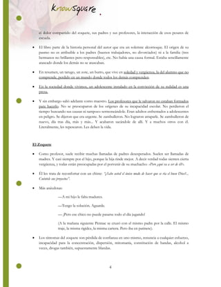 4
el dolor compartido del zoquete, sus padres y sus profesores, la interacción de esos pesares de
escuela.
 El libro parte de la historia personal del autor que era un solemne alcornoque. El origen de su
pasmo no es atribuible a los padres (buenos trabajadores, no divorciados) ni a la familia (tres
hermanos no brillantes pero responsables), etc. No había una causa formal. Estaba sencillamente
atascado donde los demás no se atascaban.
 En resumen, un tarugo, un zote, un burro, que vive en soledad y vergüenza, la del alumno que no
comprende, perdido en un mundo donde todos los demás comprenden.
 En la sociedad donde vivimos, un adolescente instalado en la convicción de su nulidad es una
presa.
 Y sin embargo salió adelante como maestro. Los profesores que le salvaron no estaban formados
para hacerlo. No se preocuparon de los orígenes de su incapacidad escolar. No perdieron el
tiempo buscando sus causas ni tampoco sermoneándole. Eran adultos enfrentados a adolescentes
en peligro. Se dijeron que era urgente. Se zambulleron. No lograron atraparle. Se zambulleron de
nuevo, día tras día, más y más... Y acabaron sacándole de allí. Y a muchos otros con él.
Literalmente, les repescaron. Les deben la vida.
El Zoquete
 Como profesor, suele recibir muchas llamadas de padres desesperados. Suelen ser llamadas de
madres. Y casi siempre por el hijo, porque la hija rinde mejor. A decir verdad todas sienten cierta
vergüenza, y todas están preocupadas por el porvenir de su muchacho: «Pero ¿qué va a ser de él?».
 Él les trata de reconfortar con un chiste: “¿Sabe usted el único modo de hacer que se ría el buen Dios?...
Cuéntele sus proyectos”.
 Más anécdotas:
—A mi hijo le falta madurez.
—Tengo la solución. Aguarde.
— ¡Pero ese chico no puede pasarse todo el día jugando!
(A la mañana siguiente Pennac se cruzó con el mismo padre por la calle. El mismo
traje, la misma rigidez, la misma cartera. Pero iba en patinete).
 Los síntomas del zoquete son pérdida de confianza en uno mismo, renuncia a cualquier esfuerzo,
incapacidad para la concentración, dispersión, mitomanía, constitución de bandas, alcohol a
veces, drogas también, supuestamente blandas.
 