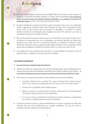 5
 Por cierto, ¿adónde llegan los alumnos que han llegado? Muchos de los que no eran zoquetes, sin
embargo, se encuentran con finales abruptos a su carrera, otrora interrumpida. Estos dramáticos
finales de carrera evocan una angustia bastante comparable, a su entender, al tormento del
adolescente incapaz. Los dos viven el paso del tiempo con dolor.
 Su primer salvador fue un profesor de francés, quien le descubrió como lo que era: un fabulador
sincera y alegremente suicida de catorce años. Pasmado, sin duda, ante su capacidad de forjar
excusas cada vez más inventivas para las lecciones no aprendidas o los deberes no hechos,
decidió exonerarle de las redacciones para encargarle una novela. Por primera vez en toda su
escolaridad un profesor le concedía un estatuto.
 Dio con tres más de estos genios entre los catorce y los dieciocho, en que repitió el último curso:
un profesor de matemáticas que era las matemáticas, una pasmosa profesora de historia que
practicaba como nadie el arte de la encarnación histórica, y un profesor de filosofía a quien
admira más si cabe por cuanto no guarda recuerdo alguno de Pennac. Eso lo engrandece todavía
más, puesto que despertó su espíritu sin que deba él nada a su estima, sino todo a su arte.
 El resultado fue un nuevo profesor para la escuela, y no el más brillante. Sin oposición, volvió al
lugar del crimen, a ocuparse de críos que caían en la oscuridad.
La solución: los profesores
 La escuela la hacen, en primer lugar, los profesores.
 También los profesores experimentan una sensación de perpetuidad: repetir indefinidamente las
mismas clases ante aulas intercambiables, derrumbarse bajo el fardo cotidiano de los deberes… la
monotonía es la primera razón que los profesores invocan cuando deciden abandonar el oficio.
 Para rescatar a los zoquetes, los profesores deben disponer de una serie de cualidades:
o La pasión comunicativa de su materia. No es que se interesen por el zoquete más que
por los otros. Toman en consideración tanto a los buenos como a los malos alumnos.
o Tenaces: una vez agarraban, jamás soltaban la presa.
o Deben ser artistas en la transmisión de su materia. Transmisión de un saber dominado
hasta el punto de pasar casi por creación espontánea.
o Y, una vez en casa ya, al margen de la corrección de nuestros exámenes o la preparación
de sus clases, no debían de pensar mucho en los alumnos.
 Cuando los profesores jóvenes se sienten desalentados por una clase, se quejan de no haber sido
formados para ello. Son reivindicaciones por completo justificadas, a las que los sucesivos
ministerios oponen las limitaciones del presupuesto.
 