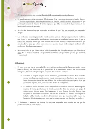 6
 Hoy precisamos más que nunca el dominio de la comunicación con los alumnos.
 La idea de que es posible enseñar sin dificultades se debe a una representación etérea del alumno.
La prudencia pedagógica debería representarnos al zoquete como al alumno más normal: el que
justifica plenamente la función de profesor puesto que debe enseñárselo todo, comenzando por
la necesidad misma de aprender.
 A todos los alumnos hay que inculcarles la máxima de que "hay que conseguirlo para comprender"
(Piaget).
 Los profesores no están preparados para la colisión entre el saber y la ignorancia. El problema
que tienen es una incapacidad absoluta para comprender el estado de ignorancia en el que se
cuecen sus zoquetes, puesto que ellos mismos eran buenos alumnos, al menos en la materia que
enseñan. Se les pide que salven a unos mocosos que no tienen medios ni para pedírselo a los
profesores. ¡Es el curro de maestro!
 No son métodos lo que faltan, sólo se habla de métodos. En el fondo, sabemos que falta algo: el
amor. No se trata de ese amor. Una golondrina aturdida es una golondrina que hay que reanimar;
y punto final.
El Internado
 El autor tuvo que ir a un internado. Hoy es prácticamente impensable. Parece un castigo eterno
para los hijos y un abandono de la paternidad. Si lo mencionas, pasas a ser un monstruo
retrógrado, defensor de la prisión para zoquetes. Pero tiene sus ventajas:
o En clase, el zoquete se pasa el día mintiendo, justificando sus faltas. Esta actividad
mental moviliza una energía que no puede compararse con el esfuerzo que necesita el
buen alumno para hacer bien los deberes. En un internado el zoquete ya no tiene que
justificarse. Supone, pues, un incalculable ahorro de energía vital.
o El internado instala al alumno en dos temporalidades distintas: la escuela del lunes por la
mañana al viernes por la tarde, la familia durante los fines de semana. Un grupo de
interlocutores durante cinco días laborables, el otro durante dos días festivos (que
recuperan la posibilidad de volver a ser dos días de fiesta). La realidad escolar por un
lado, la realidad familiar por el otro. Dormirse sin tener que tranquilizar a los padres con
la mentira del día, despertar sin tener que inventarse excusas por el trabajo no hecho…
 Y finalmente, a entender de Pennac, los mejores internados son aquellos en los que los
profesores también están internos.
 