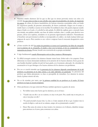 7
¿Qué hacer?
 Nuestros «malos alumnos» (de los que se dice que no tienen porvenir) nunca van solos a la
escuela. Lo que entra en clase es una cebolla: unas capas de pesadumbre, de miedo, de inquietud,
de rencor, de cólera, de deseos insatisfechos, de furiosas renuncias acumuladas sobre un fondo
de vergonzoso pasado, de presente amenazador, de futuro condenado. Llegan con el cuerpo a
medio hacer y su familia a cuestas en la mochila. En realidad, la clase sólo puede empezar cuando
dejan el fardo en el suelo y la cebolla ha sido pelada. Es difícil de explicar, pero a menudo basta
una mirada, una palabra amable, una frase de adulto confiado, claro y estable, para disolver esos
pesares, aliviar esos espíritus, instalarlos en un presente rigurosamente indicativo. Naturalmente
el beneficio será provisional, la cebolla se recompondrá a la salida y sin duda mañana habrá que
empezar de nuevo. Pero enseñar es eso: volver a empezar hasta la necesaria desaparición como
profesor.
 ¿Cómo sacarlos de ahí? Los males de gramática se curan con la gramática, las faltas de ortografía
con la práctica de la ortografía, el miedo a leer con la lectura, el de no comprender con la
inmersión en el texto. Pennac heredó esta convicción de su propia escolaridad.
 Y algo fundamental: cuando Montesquieu está en clase, estamos a Montesquieu.
 Es difícil conseguir centrar a los alumnos durante tantas horas. Sobre todo a los zoquetes. Estas
diferencias no tienen demasiada incidencia en la atención de los buenos alumnos. Estos gozan de
una bendita facultad: cambiar de piel de buen grado, en el momento adecuado. Su velocidad de
encarnación es lo que distingue a los buenos alumnos de los alumnos con problemas.
 Por eso es crucial entender que la presencia de los alumnos depende estrechamente de la del
profesor: su presencia en la clase entera y en cada individuo en particular. La presencia del
profesor que habita plenamente su clase es perceptible de inmediato. Los alumnos la sienten
desde el primer minuto del año.
 No es de extrañar, por tanto, que la primera cualidad de un profesor es el sueño. El buen
profesor es el que se acuesta temprano.
 Otros profesores a los que entrevistó Pennac también aportaron su granito de arena:
o No hablar nunca más fuerte que los alumnos, ese es el truco.
o “Cuando estoy con ellos o con sus exámenes, no estoy en otra parte. Pero, cuando estoy en otra parte, no
estoy ni una pizca con ellos”.
o “No puedo prescindir de pasar lista. La lista es el único momento del día en que el profesor tiene la
ocasión de dirigirse a cada uno de sus alumnos, aunque sólo sea pronunciando su nombre”.
o Hacer filas antes de entrar en clase instala a los alumnos en el silencio, dándoles tiempo
para aterrizar en el curso, para comenzar con calma.
 
