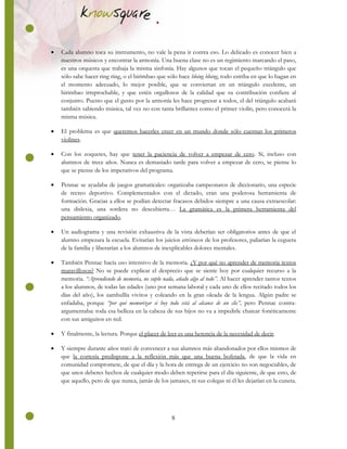 8
 Cada alumno toca su instrumento, no vale la pena ir contra eso. Lo delicado es conocer bien a
nuestros músicos y encontrar la armonía. Una buena clase no es un regimiento marcando el paso,
es una orquesta que trabaja la misma sinfonía. Hay algunos que tocan el pequeño triángulo que
sólo sabe hacer ring ring, o el birimbao que sólo hace bloing bloing, todo estriba en que lo hagan en
el momento adecuado, lo mejor posible, que se conviertan en un triángulo excelente, un
birimbao irreprochable, y que estén orgullosos de la calidad que su contribución confiere al
conjunto. Puesto que el gusto por la armonía les hace progresar a todos, el del triángulo acabará
también sabiendo música, tal vez no con tanta brillantez como el primer violín, pero conocerá la
misma música.
 El problema es que queremos hacerles creer en un mundo donde sólo cuentan los primeros
violines.
 Con los zoquetes, hay que tener la paciencia de volver a empezar de cero. Sí, incluso con
alumnos de trece años. Nunca es demasiado tarde para volver a empezar de cero, se piense lo
que se piense de los imperativos del programa.
 Pennac se ayudaba de juegos gramaticales: organizaba campeonatos de diccionario, una especie
de recreo deportivo. Complementados con el dictado, eran una poderosa herramienta de
formación. Gracias a ellos se podían detectar fracasos debidos siempre a una causa extraescolar:
una dislexia, una sordera no descubierta… La gramática es la primera herramienta del
pensamiento organizado.
 Un audiograma y una revisión exhaustiva de la vista deberían ser obligatorios antes de que el
alumno empezara la escuela. Evitarían los juicios erróneos de los profesores, paliarían la ceguera
de la familia y liberarían a los alumnos de inexplicables dolores mentales.
 También Pennac hacía uso intensivo de la memoria. ¿Y por qué no aprender de memoria textos
maravillosos? No se puede explicar el desprecio que se siente hoy por cualquier recurso a la
memoria. “Aprendiendo de memoria, no suplo nada, añado algo al todo”. Al hacer aprender tantos textos
a los alumnos, de todas las edades (uno por semana laboral y cada uno de ellos recitado todos los
días del año), los zambullía vivitos y coleando en la gran oleada de la lengua. Algún padre se
enfadaba, porque “por qué memorizar si hoy todo está al alcance de un clic”, pero Pennac contra-
argumentaba: toda esa belleza en la cabeza de sus hijos no va a impedirle chatear fonéticamente
con sus amiguitos en red.
 Y finalmente, la lectura. Porque el placer de leer es una herencia de la necesidad de decir.
 Y siempre durante años trató de convencer a sus alumnos más abandonados por ellos mismos de
que la cortesía predispone a la reflexión más que una buena bofetada, de que la vida en
comunidad compromete, de que el día y la hora de entrega de un ejercicio no son negociables, de
que unos deberes hechos de cualquier modo deben repetirse para el día siguiente, de que esto, de
que aquello, pero de que nunca, jamás de los jamases, ni sus colegas ni él les dejarían en la cuneta.
 