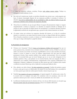 9
Y todos los ejercicios, además, contaban. Porque todo trabajo merece salario. Trabajo no
entregado, la tarifa habitual: el cero.
 Sea cual sea la materia que enseñe, un profesor descubre muy pronto que a cada pregunta que
hace, el alumno interrogado dispone de tres respuestas posibles: la acertada, la errónea y la
absurda. Uno de los malentendidos de mi escolaridad se debe sin duda al hecho de que mis
profesores evaluaban como erróneas mis respuestas absurdas.
 Ahora bien, la condición sine qua non para liberar al zoquete del pensamiento mágico es negarse
categóricamente a evaluar su respuesta si es absurda. La respuesta absurda se distingue de la
errónea en que no procede de ningún intento de razonamiento. La respuesta absurda constituye
la diplomática confesión de una ignorancia que, a pesar de todo, intenta mantener un vínculo.
 Al aceptar tomar por erróneas las respuestas absurdas del alumno, se le deja de considerar
alumno, se convierte en un sujeto fuera de contexto al que se relega al limbo del cero perpetuo.
Pero al hacerlo, el profesor se anula a sí mismo: su función pedagógica cesa ante esa chica o ese
chico que se niega a desempeñar su papel de alumno.
La Sociedad y los inmigrantes
 Vivimos en el “jovencismo”. Nuestra época se ha impuesto el deber de la juventud: hay que ser
joven, pensar joven, consumir joven, envejecer joven, la moda es joven, el fútbol es joven, las
radios son jóvenes, las revistas son jóvenes, la publicidad es joven, la tele está llena de jóvenes,
internet es joven, el famoseo es joven, los últimos supervivientes del baby boom han sabido
permanecer jóvenes, hasta nuestros políticos han acabado rejuveneciendo. ¡Viva la juventud!
¡Gloria a la juventud! ¡Hay que ser joven! Siempre que no se sea un niño inmigrante de los
arrabales parisinos. Hoy, y por primera vez en nuestra historia, toda una categoría de niños y
adolescentes son, cotidiana, sistemáticamente, estigmatizados como zoquetes emblemáticos: los
inmigrantes. Zoquetes y peligrosos: la escuela son ellos, puesto que sólo se habla de ellos cuando
se habla de la escuela. Puesto que sólo se habla de la escuela para hablar de ellos.
 Hoy, además, son niños clientes. Su única aspiración es consumir. Cambiar de producto, querer
lo nuevo, más que lo nuevo, el último grito. ¡La marca! Es muy fácil burlarse de su necesidad de
ser vistos, puesto que están tan ocultos para el mundo y tienen tan poco que ver.
 También hay zoquetes a los que no rescatamos, ni siquiera jugando. Es rarísimo pero existe. En
la escuela como en cualquier otra parte. En veinticinco años de enseñanza, entre dos mil
quinientos alumnos poco más o menos, he debido de encontrármelo una o dos veces.
 La diferencia fundamental entre los alumnos de hoy y los de ayer debe buscarse en otra parte: no
llevan los jerséis viejos de sus hermanos mayores. ¡Esta es la verdadera diferencia!
 