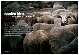 Innovationskunst
Editorial




damien hirst
                    away from the f lock
über die kunst, sich selbst einen markt zu schaffen


Damien Hirst zählt zu den bekanntesten und umstrittensten
Künstlern der Gegenwart. Hirst ist Avantgardist, der sich
aus den Zwängen des (Kunst-)Marktes befreit hat. Hirst
ist Unternehmer, Künstler-Superstar, einer, der den Markt
als Konzept in seine Werke miteinbezieht. Seine Strategie
ist unabhängiges, merkantiles Um-die-Ecke-Denken.
Eine Strategie, die funktioniert.




connected 08 01 | 2012                                      Seite 51
 