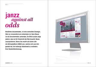 Web 3.0




janzz
                  against all
odds
Bewährtes beizubehalten, ist eine verbreitete Strategie.
Weil sie vermeintlich am einfachsten ist. Denn Neues
ist mit Unsicherheiten verbunden. Ein Blick zurück zeigt
jedoch, dass es für Fortschritt den Mut braucht, Neues
auszuprobieren. Genau das macht seit einem Jahr
die Onlineplattform JANZZ.com, welche sich zum Ziel
gesetzt hat, die bisherige Arbeitswelt zu verändern.
Eine Standortbestimmung.




connected 08 01 | 2012                                     Seite 103
 