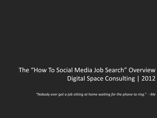 The “How To Social Media Job Search” Overview
                Digital Space Consulting | 2012

     “Nobody ever got a job sitting at home waiting for the phone to ring.” - Me
 