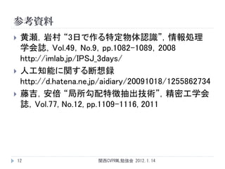 参考資料
    黄瀬，岩村 “3日で作る特定物体認識”，情報処理
     学会誌，Vol.49，No.9，pp.1082-1089，2008
     http://imlab.jp/IPSJ_3days/
    人工知能に関する断想録
     http://d.hatena.ne.jp/aidiary/20091018/1255862734
    藤吉，安倍 “局所勾配特徴抽出技術”，精密工学会
     誌，Vol.77, No.12, pp.1109-1116, 2011




    12                   関西CVPRML勉強会 2012.1.14
 