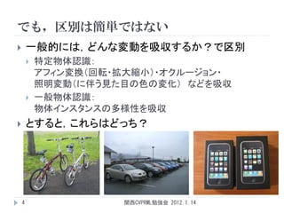 でも，区別は簡単ではない
       一般的には，どんな変動を吸収するか？で区別
           特定物体認識：
            アフィン変換（回転・拡大縮小）・オクルージョン・
            照明変動（に伴う見た目の色の変化） などを吸収
           一般物体認識：
            物体インスタンスの多様性を吸収
       とすると，これらはどっち？




    4                 関西CVPRML勉強会 2012.1.14
 