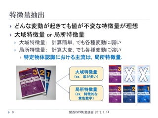 特徴量抽出
       どんな変動が起きても値が不変な特徴量が理想
       大域特徴量 or 局所特徴量
           大域特徴量： 計算簡単，でも各種変動に弱い
           局所特徴量： 計算大変，でも各種変動に強い
             特定物体認識における主流は，局所特徴量．


                         大域特徴量
                        （ex. 紫が多い）


                         局所特徴量
                         （ex. 特徴的な
                           黄色数字）


    9                 関西CVPRML勉強会 2012.1.14
 