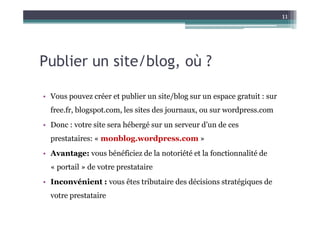 11




Publier un site/blog, où ?

• Vous pouvez créer et publier un site/blog sur un espace gratuit : sur
  free.fr, blogspot.com, les sites des journaux, ou sur wordpress.com
• Donc : votre site sera hébergé sur un serveur d’un de ces
  prestataires: « monblog.wordpress.com »
• Avantage: vous bénéficiez de la notoriété et la fonctionnalité de
  « portail » de votre prestataire
• Inconvénient : vous êtes tributaire des décisions stratégiques de
  votre prestataire
 