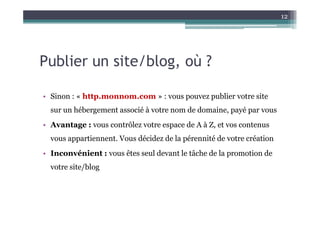 12




Publier un site/blog, où ?

• Sinon : « http.monnom.com » : vous pouvez publier votre site
  sur un hébergement associé à votre nom de domaine, payé par vous
• Avantage : vous contrôlez votre espace de A à Z, et vos contenus
  vous appartiennent. Vous décidez de la pérennité de votre création
• Inconvénient : vous êtes seul devant le tâche de la promotion de
  votre site/blog
 