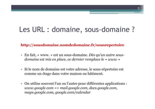 3




Les URL : domaine, sous-domaine ?
http://sousdomaine.nomdedomaine.fr/sousrepertoire

• En fait, « www. » est un sous-domaine. Dès qu’un autre sous-
  domaine est mis en place, ce dernier remplace le « www »

• Si le nom de domaine est votre adresse, le sous-répertoire est
  comme un étage dans votre maison ou bâtiment.

• On utilise souvent l’un ou l’autre pour différentes applications :
  www.google.com => mail.google.com, docs.google.com,
  maps.google.com, google.com/calendar
 
