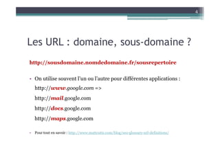 4




Les URL : domaine, sous-domaine ?
http://sousdomaine.nomdedomaine.fr/sousrepertoire


• On utilise souvent l’un ou l’autre pour différentes applications :
    http://www.google.com =>
    http://mail.google.com
    http://docs.google.com
    http://maps.google.com

•   Pour tout en savoir : http://www.mattcutts.com/blog/seo-glossary-url-definitions/
 