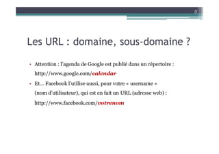 5




Les URL : domaine, sous-domaine ?

• Attention : l’agenda de Google est publié dans un répertoire :
  http://www.google.com/calendar
• Et… Facebook l’utilise aussi, pour votre « username »
  (nom d’utilisateur), qui est en fait un URL (adresse web) :
  http://www.facebook.com/votrenom
 