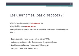 6




Les usernames, pas d’espaces ?!
http://www.facebook.com/votrenom ou
http://twitter.com/votre nom :
pourquoi vous ne pouvez pas mettre un espace entre votre prénom et votre
nom ?


• Parce que votre « username » est en fait un URL,
 qui ne peuvent comporter d’espaces, ou de signes spéciaux
• Parfois une application choisit pour l’alternative
 avec un « . » ou avec un tiret « - ».
 