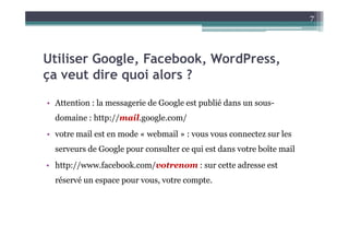 7




Utiliser Google, Facebook, WordPress,
ça veut dire quoi alors ?
• Attention : la messagerie de Google est publié dans un sous-
  domaine : http://mail.google.com/
• votre mail est en mode « webmail » : vous vous connectez sur les
  serveurs de Google pour consulter ce qui est dans votre boîte mail
• http://www.facebook.com/votrenom : sur cette adresse est
  réservé un espace pour vous, votre compte.
 