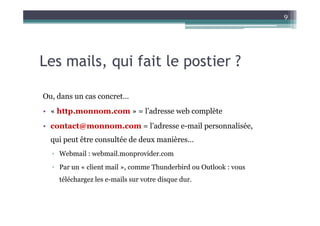 9




Les mails, qui fait le postier ?

Ou, dans un cas concret…
• « http.monnom.com » = l’adresse web complète
• contact@monnom.com = l’adresse e-mail personnalisée,
  qui peut être consultée de deux manières…
  ▫ Webmail : webmail.monprovider.com
  ▫ Par un « client mail », comme Thunderbird ou Outlook : vous
    téléchargez les e-mails sur votre disque dur.
 