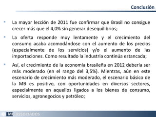 Conclusión

   La mayor lección de 2011 fue confirmar que Brasil no consigue
    crecer más que el 4,0% sin generar desequilibrios;
   La oferta responde muy lentamente y el crecimiento del
    consumo acaba acomodándose con el aumento de los precios
    (especialmente de los servicios) y/o el aumento de las
    importaciones. Como resultado la industria continúa estancada;
   Así, el crecimiento de la economía brasileña en 2012 debería ser
    más moderado (en el rango del 3,5%). Mientras, aún en este
    escenario de crecimiento más moderado, el escenario básico de
    la MB es positivo, con oportunidades en diversos sectores,
    especialmente en aquellos ligados a los bienes de consumo,
    servicios, agronegocios y petróleo;


                                                                   24
 