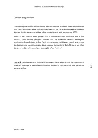 Tendências e Desafios no Mundo e na Europa




Considere a seguinte frase:




“A Globalização funcionou nos seus trinta e poucos anos de existência tendo como centro os
EUA com a sua capacidade económica e tecnológica, o seu papel de intermediação financeira
à escala global e a sua superioridade militar, nomeadamente após o colapso da URSS.

Tendo os EUA contado neste período com a complementaridade económica com a Ásia
Pacífico, cujos estados principais também não lhe colocaram desafios estratégicos
significativos. Esses Estados da Ásia Pacífico contaram com os EUA para garantir a segurança
de abastecimento energético, graças à sua presença dominante no Golfo Pérsico e nas linhas
de comunicação marítima que ligam esta região à Ásia Pacífico.”




QUESTÃO: Considera que na próxima década se vão manter estes factores de predominância
dos EUA? Justifique a sua opinião explicitando os factores mais decisivos para que ela se
venha a verificar.




Marisa F. Silva
 