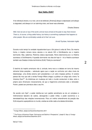 Tendências e Desafios no Mundo e na Europa



                                       Quo Vadis, EUA?



If its individual citizens, to a man, are to be believed, [America] always is depressed, and always
is stagnated, and always is in an alarming crisis, and never was otherwise.

                                                                                    Charles Dickens

Well, here we are on top of the world, and we have arrived at this peak to stay there forever.
There is, of course, a thing called history, but history is something unpleasant that happens to
other people. We are comfortably outside all of that I am sure.

                                                                  Arnold Toynbee, historiador Inglês




Durante muito tempo foi verdade inquestionável que o Sol girava à volta da Terra. Da mesma
forma, o império romano durou séculos e no século XIX a Grã-Bretanha era o império
dominante. Mas, sabemos, Ptolomeu estava equivocado, Roma desmoronou-se e a História
aconteceu à Grã-Bretanha. A questão dominante nos dias de hoje é – irá a História acontecer
também aos Estados Unidos da América (EUA)? Está já a acontecer?




O declínio do império americano não é, contudo, tema novo e o debate em torno do mesmo
alimenta fortes posições – sobretudo agora que a nação se confronta com altos níveis de
desemprego, uma dívida externa sem precedentes e um sério impasse político. O cenário
parece tão mau que até a revista Foreign Affairs chegou a publicar um artigo sob o tema “Is
America Over?”1. As dinâmicas em mudança em todo o mundo conduziram à ideia, entre o
próprio povo Americano inclusivamente, de que a hegemonia americana está a retroceder.
Porém, poderá ser prematuro ditar o seu fim.




De acordo com Nye2, o poder distribui-se num padrão semelhante ao de um complexo e
tridimensional tabuleiro de xadrez, abrangendo o poder militar, o poder económico e a
densidade/força das relações transnacionais. Para um melhor entendimento da posição dos
EUA enquanto superpotência no mundo, analise-se então cada uma destas dimensões.




 Foreign Affairs, edição de Novembro/Dezembro 2011

 “The Future of American Power: Dominance and Decline in Perspective”, Joseph S. Nye Jr, Foreign
Affairs, edição de Novembro/Dezembro 2010


Marisa F. Silva
 