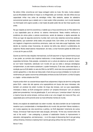 Tendências e Desafios no Mundo e na Europa


Na esfera militar, encontra-se com larga vantagem sobre os rivais. De resto, muitos atestam
que as dificuldades sentidas no Iraque ou no Afeganistão, por exemplo, não são reflexo da sua
capacidade militar mas antes de estratégia militar. Não obstante, apesar da sabedoria
convencional postular que o estado com o maior poder militar prevalece, num mundo baseado
na informação como agora sucede, a real noção de poder pode não ser tão linear quanto o era
antes.

No que respeita ao domínio económico, é sabido que a força económica de um País determina
a sua capacidade para se afirmar no sistema internacional. Nesta matéria verifica-se a
existência de vários pólos e actores económicos, sendo de destacar a rápida ascensão da
China ao lugar de segunda economia mundial, bem como das restantes economias asiáticas
emergentes, que sustentam ainda estão uma posição forte. Com efeito, se há décadas atrás
era inegável a hegemonia económica americana, cada vez mais esta surge fragilizada, muito
devido às recentes crises financeiras, do estoirar da bolha das dotcom à problemática do
subprime. Muitos observadores interpretaram, de resto, a crise financeira global de 2008 como
o início do fim para os EUA.

Quanto ao domínio das relações internacionais, os EUA assumem aí figura proeminente já que
o seu poder, ao contrário dos impérios tradicionais, é mais baseado em alianças do que em
expansões territoriais. Esta posição, consistente com a cultura de abertura ao exterior, traduz-
se num factor importante, sobretudo num mundo em que as redes e alianças estratégicas
complementam, ou até mesmo substituem, o poder hierárquico. É de notar, sobre este tópico, a
condição que os EUA detêm no seio da ONU ou da NATO, sinal claro da sua predominância no
cenário geopolítico, e não deve ser descurado o facto de que as duas entidades no mundo com
rendimentos per capita e economias sofisticadas similares às dos EUA serem a União Europeia
e o Japão – ambos aliados dos EUA.

Importa ainda referir as características específicas subjacentes à lógica de domínio configurada
pelos EUA – estes não são apenas uma superpotência em busca dos seus interesses, são
também um produtor da ordem mundial. Ao longo dos tempos, com as suas capacidades,
interesses e ideais, os EUA conseguiram construir um “projecto Americano” com um alcance
global sem precedentes, fruto da globalização. E, se é certo que o “american dream” não tem já
a mesma força de outros tempos, continua ainda a ser uma imagem de marca do País, com
capacidade para continuamente atrair as mais brilhantes mentes do mundo.


Sendo uma espécie de estabilizador da ordem mundial, não deixa também de ser fundamental
ressalvar que a complexidade e interdependência do mundo não permitem líderes isolados e,
em muitos aspectos da vida económica e política, os EUA dependem fortemente de outros
Países. Emmanuel Todd resume bem esta situação, afirmando: "At the very moment when the
rest of the world -- now undergoing a process of stabilization thanks to improvements in
education, demographics, and democracy -- is on the verge of discovering that it can get along
without America, America is realizing that it cannot get along without the rest of the world."

Marisa F. Silva
 