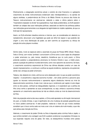 Tendências e Desafios no Mundo e na Europa


Efectivamente, a estagnação económica actual, o cenário de crise financeira e o galopante
crescimento da dívida norte-americana evidenciam esta interdependência e, na opinião de
alguns analistas, a predominância da China e do Médio Oriente na procura dos títulos do
Tesouro norte-americanos vai acentuar-se, cabendo a estes a última palavra sobre o
"imperialismo baseado na dívida" da superpotência. A par desta problemática, os EUA assistem
também ao colapso das suas instituições políticas, associado ao declínio da confiança pública
nas instituições governamentais e ao desgaste da legitimidade do modelo capitalista, de que os
EUA são fiel representante.

Assim, os EUA enfrentam desafios externos e internos, que, se considerados em absoluto ou
isoladamente, denunciam uma fragilidade que pode ser difícil de reparar e que poderão dar
origem a uma nova distribuição de poder, ao abrir caminho ao surgimento ou reforço de
posição de outros players mundiais.




Dentre estes, muito se especula sobre a ascensão do grupo de Países BRIC (Brasil, Rússia,
Índia e China), com muitos “profetas” a anunciarem a China como o actor capaz de ultrapassar
o poder americano ou, pelo menos, desafiá-lo. Acredita-se que no curto prazo, a China
pretenda substituir a preponderância americana no Extremo Oriente e que, a médio prazo,
postule á posição de potência mundial dominante, como novo epicentro da economia. De facto,
o crescimento económico exponencial da China nas últimas décadas constitui um caso de
estudo impressionante e, a continuar a verificar-se aquela tendência, representa uma potencial,
senão real, ameaça ao poder americano.

Todavia, não obstante ter vindo a afirmar-se como destacado actor no que ao poder económico
respeita – é actualmente a segunda economia mundial -, tem ainda caminho a percorrer para
igualar os recursos norte-americanos e apresenta alguns obstáculos internos ao nível do
desenvolvimento económico. A este nível, note-se que o rendimento per capita é muito díspar
entre os dois países, verificam-se desigualdades regionais, e é expectável que a política de
filho único venha a apresentar as suas consequências, ou seja, embora a economia chinesa
apresente um crescimento assombroso tal não se reflectiu ainda ao nível do desenvolvimento
do País.

Além da projecção externa dos seus capitais, a China está apostada na afirmação internacional
do yuan, a moeda chinesa, o que é significativo de uma mudança de posição geopolítica que
no futuro poderá acentuar-se. A este propósito, realce-se o facto de que muitos analistas
acreditam que o futuro venha cada vez mais a ser o de um sistema de multi-moeda, a que não
será alheia esta intenção da China.

Ademais, o crescimento do poder Chinês na Ásia é disputado pelos vizinhos Índia e Japão, o
que confere também uma vantagem aos EUA e poderá condicionar os propósitos Chineses na
sua expansão naquela zona do globo. De resto, os desequilíbrios mundiais entre países


Marisa F. Silva
 