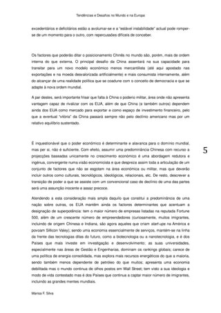 Tendências e Desafios no Mundo e na Europa


excedentários e deficitários estão a avolumar-se e a “estável instabilidade” actual pode romper-
se de um momento para o outro, com repercussões difíceis de conceber.




Os factores que poderão ditar o posicionamento Chinês no mundo são, porém, mais de ordem
interna do que externa. O principal desafio da China assentará na sua capacidade para
transitar para um novo modelo económico menos mercantilista (até aqui apostado nas
exportações e na moeda desvalorizada artificialmente) e mais consumista internamente, além
do alcançar de uma realidade política que se coadune com o conceito de democracia e que se
adapte à nova ordem mundial.

A par destes, será importante frisar que falta à China o poderio militar, área onde não apresenta
vantagem capaz de rivalizar com os EUA, além de que China (e também outros) dependem
ainda dos EUA como mercado para exportar e como espaço de investimento financeiro, pelo
que a eventual “vitória” da China passará sempre não pelo declínio americano mas por um
relativo equilíbrio sustentado.




É inquestionável que o poder económico é determinante e alavanca para o domínio mundial,
mas per si, não é suficiente. Com efeito, assumir uma predominância Chinesa com recurso a
projecções baseadas unicamente no crescimento económico é uma abordagem redutora e
ingénua, convergente numa visão economicista e que despreza assim toda a articulação de um
conjunto de factores que não se esgotam na área económica ou militar, mas que deverão
incluir outros como culturais, tecnológicos, ideológicos, relacionais, etc. De resto, descrever a
transição de poder a que se assiste com um convencional caso de declínio de uma das partes
será uma assunção inocente e assaz precoce.

Atendendo a esta consideração mais ampla daquilo que constitui a predominância de uma
nação sobre outras, os EUA mantêm ainda os factores determinantes que acentuam a
designação de superpotência: tem o maior número de empresas listadas na reputada Fortune
500, além de um crescente número de empreendedores (curiosamente, muitos imigrantes,
incluindo de origem Chinesa e Indiana, são agora aqueles que criam start-ups na América e
povoam Sillicon Valey); sendo uma economia essencialmente de serviços, mantém-se na linha
da frente das tecnologias ditas do futuro, como a biotecnologia ou a nanotecnologia, e é dos
Países que mais investe em investigação e desenvolvimento; as suas universidades,
especialmente nas áreas de Gestão e Engenharias, dominam os rankings globais; carece de
uma política de energia consolidada, mas explora mais recursos energéticos do que a maioria,
sendo também menos dependente de petróleo do que muitos; apresenta uma economia
debilitada mas o mundo continua de olhos postos em Wall Street; tem visto a sua ideologia e
modo de vida contestado mas é dos Países que continua a captar maior número de imigrantes,
incluindo as grandes mentes mundiais.


Marisa F. Silva
 
