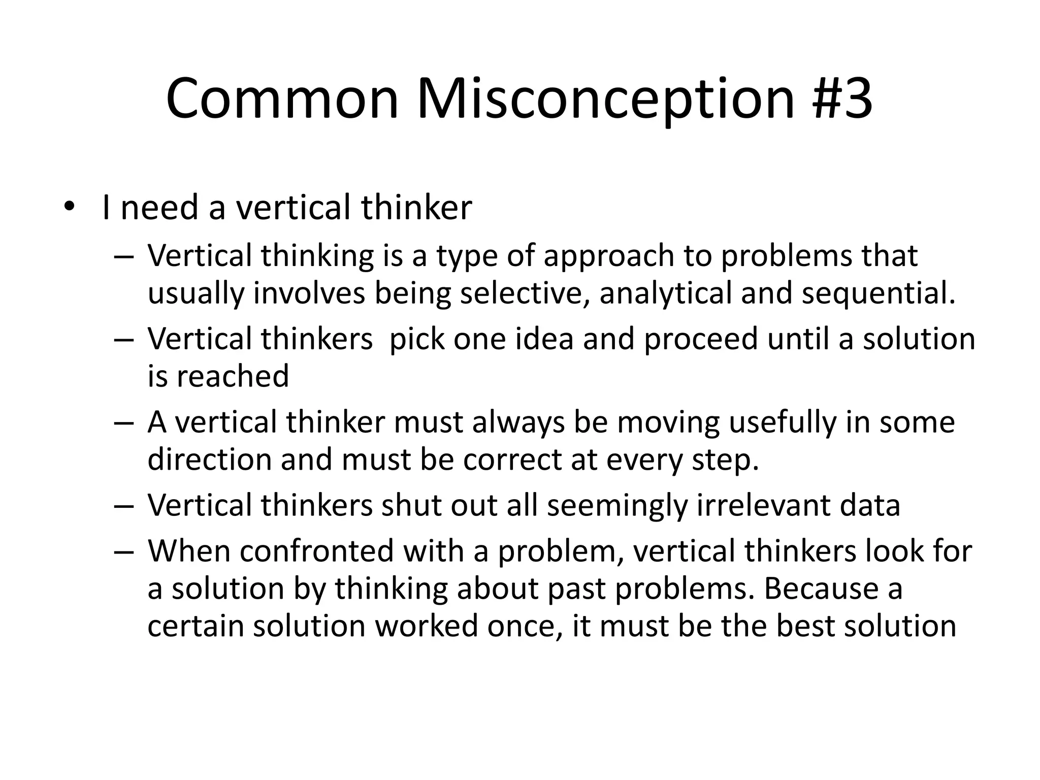 Common Misconception #3
• I need a vertical thinker
   – Vertical thinking is a type of approach to problems that
     usually involves being selective, analytical and sequential.
   – Vertical thinkers pick one idea and proceed until a solution
     is reached
   – A vertical thinker must always be moving usefully in some
     direction and must be correct at every step.
   – Vertical thinkers shut out all seemingly irrelevant data
   – When confronted with a problem, vertical thinkers look for
     a solution by thinking about past problems. Because a
     certain solution worked once, it must be the best solution
 