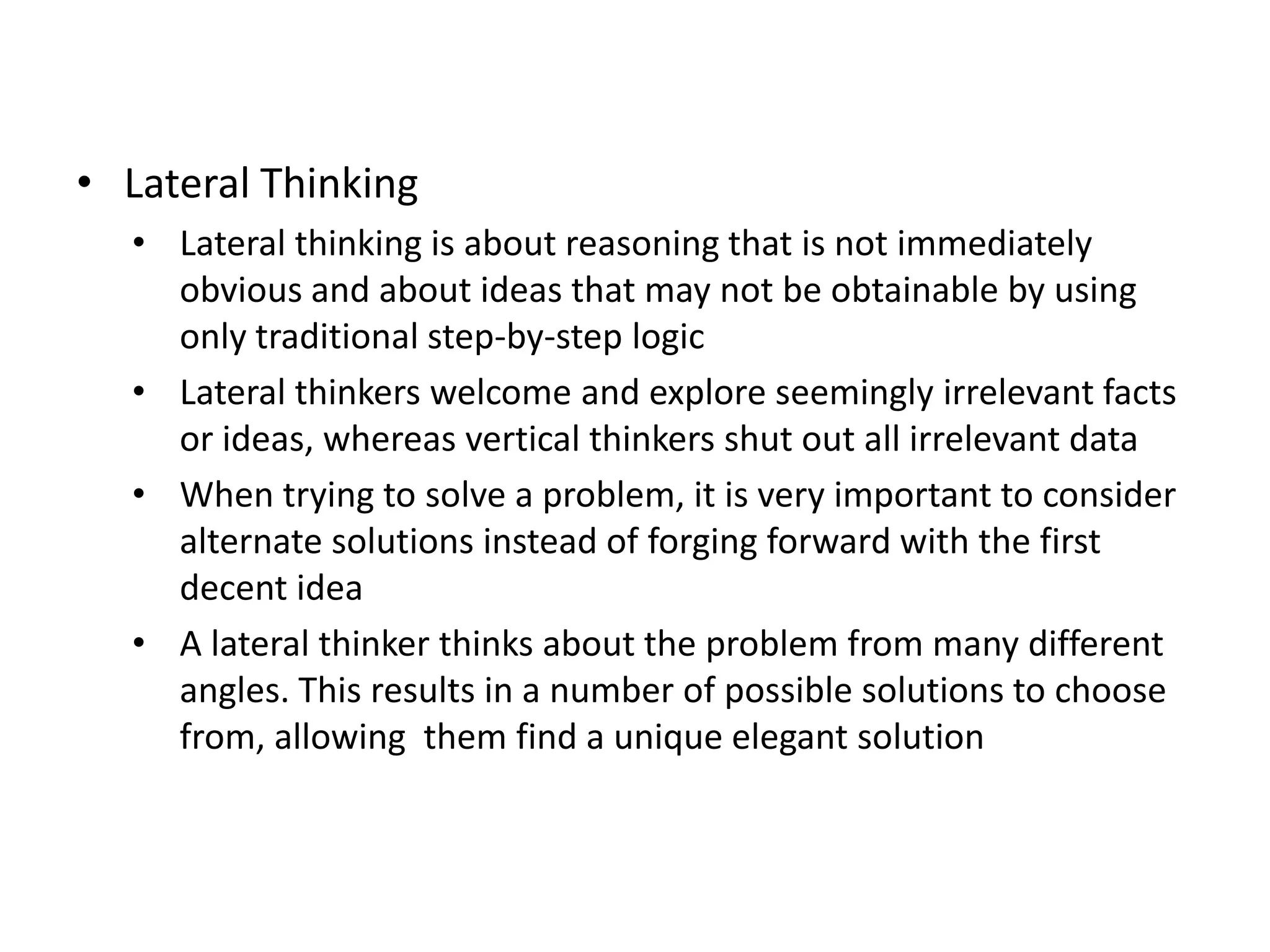• Lateral Thinking
  • Lateral thinking is about reasoning that is not immediately
    obvious and about ideas that may not be obtainable by using
    only traditional step-by-step logic
  • Lateral thinkers welcome and explore seemingly irrelevant facts
    or ideas, whereas vertical thinkers shut out all irrelevant data
  • When trying to solve a problem, it is very important to consider
    alternate solutions instead of forging forward with the first
    decent idea
  • A lateral thinker thinks about the problem from many different
    angles. This results in a number of possible solutions to choose
    from, allowing them find a unique elegant solution
 